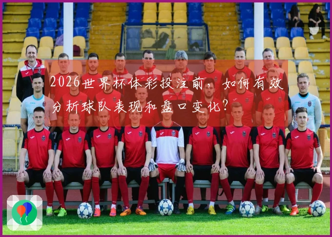 2026世界杯体彩投注前，如何有效分析球队表现和盘口变化？